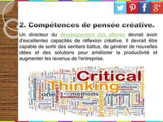 Un directeur du développement des affaires devrait avoir
d'excellentes capacités de réflexion créative. Il devrait être
capable de sortir des sentiers battus, de générer de nouvelles
idées et des solutions pour améliorer la productivité et
augmenter les revenus de l'entreprise.
 