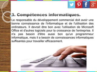 Le responsable du développement commercial doit avoir une
bonne connaissance de l'informatique et de l'utilisation des
ordinateurs. Il devrait être bon avec l'utilisation de Microsoft
Office et d'autres logiciels pour la croissance de l'entreprise. Il
n'a pas besoin d'être aussi bon qu'un programmeur
informatique, mais il a besoin de connaissances informatiques
suffisantes pour travailler efficacement.
 