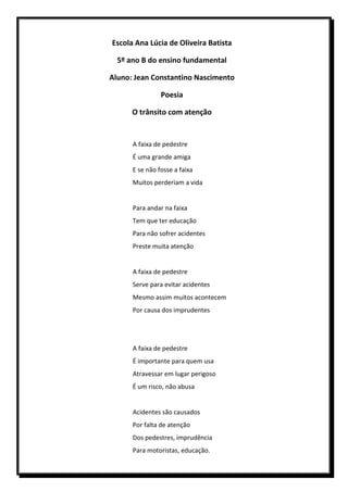 Escola Ana Lúcia de Oliveira Batista

  5º ano B do ensino fundamental

Aluno: Jean Constantino Nascimento

                Poesia

      O trânsito com atenção


      A faixa de pedestre
      É uma grande amiga
      E se não fosse a faixa
      Muitos perderiam a vida


      Para andar na faixa
      Tem que ter educação
      Para não sofrer acidentes
      Preste muita atenção


      A faixa de pedestre
      Serve para evitar acidentes
      Mesmo assim muitos acontecem
      Por causa dos imprudentes




      A faixa de pedestre
      É importante para quem usa
      Atravessar em lugar perigoso
      É um risco, não abusa


      Acidentes são causados
      Por falta de atenção
      Dos pedestres, imprudência
      Para motoristas, educação.
 