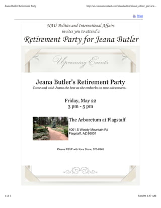 Jeana Butler Retirement Party                                   http://ui.constantcontact.com/visualeditor/visual_editor_preview...


                                                                                                                Print


                                  NAU Politics and International Affairs
                                        invites you to attend a
                 Retirement Party for Jeana Butler



                            Jeana Butler's Retirement Party
                         Come and wish Jeana the best as she embarks on new adventures.



                                              Friday, May 22
                                               3 pm - 5 pm

                                                  The Arboretum at Flagstaff
                                                  

                                                  4001 S Woody Mountain Rd
                                                  Flagstaff, AZ 86001



                                         Please RSVP with Kara Stone, 523-6948




               Forward email


1 of 1                                                                                                           5/10/09 4:57 AM
 