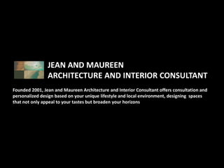 JEAN AND MAUREEN
                ARCHITECTURE AND INTERIOR CONSULTANT
Founded 2001, Jean and Maureen Architecture and Interior Consultant offers consultation and
personalized design based on your unique lifestyle and local environment, designing spaces
that not only appeal to your tastes but broaden your horizons
 