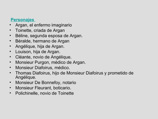Personajes  Argan, el enfermo imaginario  Toinette, criada de Argan  Béline, segunda esposa de Argan.  Béralde, hermano de Argan  Angélique, hija de Argan.  Louison, hija de Argan.  Cléante, novio de Angélique.  Monsieur Purgon, médico de Argan.  Monsieur Diafoirus, médico.  Thomas Diafoirus, hijo de Monsieur Diafoirus y prometido de Angélique.  Monsieur De Bonnefoy, notario  Monsieur Fleurant, boticario.  Polichinelle, novio de Toinette  