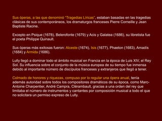 Sus óperas, a las que denominó “Tragedias Líricas”, estaban basadas en las tragedias
clásicas de sus contemporáneos, los dramaturgos franceses Pierre Corneille y Jean
Baptiste Racine.

Excepto en Psique (1678), Belerofonte (1679) y Acis y Galatea (1686), su libretista fue
el poeta Philippe Quinault.

Sus óperas más exitosas fueron: Alceste (1674), Isis (1677), Phaeton (1683), Amadís
(1684) y Armida (1686).

Lully llegó a dominar todo el ámbito musical en Francia en la época de Luis XIV, el Rey
Sol. Su influencia sobre el conjunto de la música europea de su tiempo fue inmensa
debido al importante número de discípulos franceses y extranjeros que llegó a tener.

Colmado de honores y riquezas, compuso por lo regular una ópera anual, tenía
además autoridad sobre todos los compositores dramáticos de su época, como Marc-
Antoine Charpentier, André Campra, Clérambault, gracias a una orden del rey que
limitaba el número de instrumentos y cantantes por composición musical a todo el que
no solicitara un permiso expreso de Lully.
 