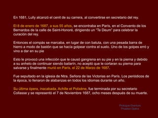 En 1681, Lully alcanzó el cenit de su carrera, al convertirse en secretario del rey.

El 8 de enero de 1687, a sus 55 años, se encontraba en París, en el Convento de los
Bernardos de la calle de Saint-Honoré, dirigiendo un “Te Deum” para celebrar la
curación del rey.

Entonces el compás se marcaba, en lugar de con batuta, con una pesada barra de
hierro a modo de bastón que se hacía golpear contra el suelo. Uno de los golpes erró y
vino a dar en su pie

Esto le provocó una infección que le causó gangrena en su pie y en la pierna y debido
a su anhelo de continuar siendo bailarín, no aceptó que le cortaran su pierna para
salvarse y finalmente murió en París, el 22 de Marzo de 1687.

Fue sepultado en la iglesia de Ntra. Señora de las Victorias en París. Los periódicos de
la época, lo llenaron de alabanzas en todos los idiomas durante un año.

Su última ópera, inacabada, Achille et Polixène, fue terminada por su secretario
Collasse y se representó el 7 de Noviembre 1687, ocho meses después de su muerte.


                                                                      Prologue Overture
                                                                       Phaeton Opéra
 