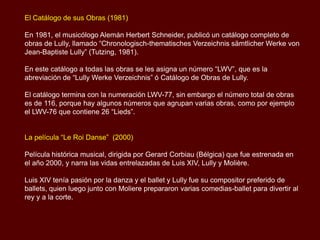 El Catálogo de sus Obras (1981)

En 1981, el musicólogo Alemán Herbert Schneider, publicó un catálogo completo de
obras de Lully, llamado “Chronologisch-thematisches Verzeichnis sämtlicher Werke von
Jean-Baptiste Lully” (Tutzing, 1981).

En este catálogo a todas las obras se les asigna un número “LWV”, que es la
abreviación de “Lully Werke Verzeichnis” ó Catálogo de Obras de Lully.

El catálogo termina con la numeración LWV-77, sin embargo el número total de obras
es de 116, porque hay algunos números que agrupan varias obras, como por ejemplo
el LWV-76 que contiene 26 “Lieds”.


La película “Le Roi Danse” (2000)

Película histórica musical, dirigida por Gerard Corbiau (Bélgica) que fue estrenada en
el año 2000, y narra las vidas entrelazadas de Luis XIV, Lully y Molière.

Luis XIV tenía pasión por la danza y el ballet y Lully fue su compositor preferido de
ballets, quien luego junto con Moliere prepararon varias comedias-ballet para divertir al
rey y a la corte.
 