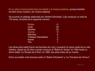 En su obra musical predominan los ballets y la música escénica, aunque también
escribió obras vocales y de música religiosa.

De acuerdo al catálogo elaborado por Herbert Schneider, Lully compuso un total de
116 obras, divididas de la siguiente manera:

                    Ballets                        41
                    Lieds                          26
                    Motetes                        22
                    Óperas                         16
                    Marchas                        5
                    Trabajos Orquestales           3
                    Kanon                          2
                    Trío                           1

Las obras para ballet fueron las favoritas de Lully y ocuparon la mayor parte de su vida
artística, desde los 22 años cuando compuso el “Ballet du Temps” en 1654 hasta su
último ballet “Le Temple de la Paix” en 1685, dos años antes de su muerte.

Entre sus ballets más famosos están el “Ballet d’Alcidiane” y “Le Triomphe de l’Amour”.


                                                                          Dies Irae
 