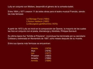 Lully en conjunto con Moliere, desarrolló el género de la comedia-ballet.

Entre 1664 y 1671 crearon 11 de estas obras para el teatro musical Francés, siendo
las más famosas

                    Le Mariage Forcé (1664)
                    L'Amour médecin (1665)
                    Le Bourgeois gentilhomme (1670)

A partir de 1672 Lully se inició en la composición de Óperas, la mayoría de las cuales
las hizo en conjunto con el poeta, dramaturgo y libretista, Philippe Quinault.

Su última ópera fue “Achille et Polyxene”, inconclusa fue terminada por su secretario
Collasse y estrenada en Noviembre de 1687, ocho meses después de su muerte.

Entre sus óperas más famosas se encuentran:

                         Alceste         (1674)
                         Atys            (1676)
                         Isis            (1677)
                         Phaeton         (1683)
                         Amadís          (1684)
                         Armida          (1686)
 