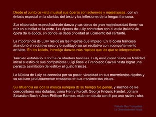 Desde el punto de vista musical sus óperas son solemnes y majestuosas, con un
énfasis especial en la claridad del texto y las inflexiones de la lengua francesa.

Sus elaborados espectáculos de danza y sus coros de gran majestuosidad tienen su
raíz en el ballet de la corte. Las óperas de Lully contrastan con el estilo italiano de
ópera de la época, en donde se daba prioridad al lucimiento del cantante.

La importancia de Lully reside en las mejoras que impuso. En la ópera francesa
abandonó el recitativo seco y lo sustituyó por un recitativo con acompañamiento
artístico. En los ballets, introdujo danzas más rápidas que las que se interpretaban.

También estableció la forma de obertura francesa. Lully evolucionó desde su fidelidad
inicial al estilo de sus compatriotas Luigi Rossi o Francesco Cavalli hasta lograr una
perfecta asimilación del estilo y el gusto francés.

La Música de Lully es conocida por su poder, vivacidad en sus movimientos rápidos y
su carácter profundamente emocional en sus movimientos tristes.

Su influencia en toda la música europea de su tiempo fue genial, y muchos de los
compositores más dotados, como Henry Purcell, George Frideric Handel, Johann
Sebastian Bach y Jean-Philippe Rameau están en deuda con él por una razón u otra.


                                                                   Prélude Des Trompettes
                                                                   Le Divertissement Royal
 