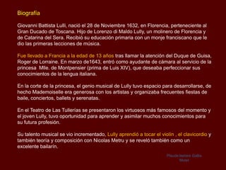 Biografía

Giovanni Battista Lulli, nació el 28 de Noviembre 1632, en Florencia, perteneciente al
Gran Ducado de Toscana. Hijo de Lorenzo di Maldo Lully, un molinero de Florencia y
de Catarina del Sera. Recibió su educación primaria con un monje franciscano que le
dio las primeras lecciones de música.

Fue llevado a Francia a la edad de 13 años tras llamar la atención del Duque de Guisa,
Roger de Lorraine. En marzo de1643, entró como ayudante de cámara al servicio de la
princesa Mlle. de Montpensier (prima de Luis XIV), que deseaba perfeccionar sus
conocimientos de la lengua italiana.

En la corte de la princesa, el genio musical de Lully tuvo espacio para desarrollarse, de
hecho Mademoiselle era generosa con los artistas y organizaba frecuentes fiestas de
baile, conciertos, ballets y serenatas.

En el Teatro de Las Tullerías se presentaron los virtuosos más famosos del momento y
el joven Lully, tuvo oportunidad para aprender y asimilar muchos conocimientos para
su futura profesión.

Su talento musical se vio incrementado, Lully aprendió a tocar el violín , el clavicordio y
también teoría y composición con Nicolas Metru y se reveló también como un
excelente bailarín.
                                                                      Plaude laetare Gallia
                                                                             Motet
 