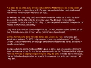 A la edad de 20 años, Lully tuvo que abandonar a Mademoiselle de Montpensier, ya
que fue enviada como exiliada a St. Fargeau, después de haber participado en el
movimiento revolucionario Frondista en 1652.

En Febrero de 1653, Lully bailó en varias escenas del “Ballet de la Nuit” de Isaac
Benserade, frente a la corte del joven rey Louis XIV. El joven rey quedó muy
impresionado con la actuación de Lully y un mes después los nombró “compositor de
música instrumental para el rey”.

Lully inició sus servicios como compositor de Luis XIV, creando varios ballets, en los
que él bailaba junto con el rey y varios miembros de la corte real.

Entró a formar parte de la “Grande Bande des Violons du Roi”, compuesta por
veinticuatro violines. En 1656 Lully fundó su propia orquesta llamada “Les Petits
violons”, la cual transformó en un grupo ampliamente reconocido por su disciplina y
excelencia artística.

Compuso ballets, como Alcidiane (1658), para la corte, que en ocasiones él mismo
interpretaba ante el rey. En una de las representaciones del "Ballet de la Nuit“ el joven
rey Luis XIV hizo el papel principal de Apolo (Rey del Sol), rodeado de sus ministros,
que simbolizaban los planetas, es a partir de entonces, que se le conoció como: el
“Rey Sol”.
 