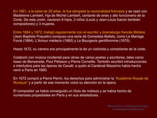 En 1661, a la edad de 29 años, le fue otorgada la nacionalidad francesa y se casó con
Madeleine Lambert, hija de Michel Lambert, cantante de arias y alto funcionario de la
Corte. De esta unión, nacieron 6 hijos, 3 niños (Louis y Jean-Louis fueron también
compositores) y 3 mujeres.

Entre 1664 y 1672, trabajó regularmente con el escritor y dramaturgo francés Molière
(Jean Baptiste Poquelin) compuso una serie de Comedias-Ballets, como Le Mariage
Forcé (1664), L'Amour médecin (1665) y Le Bourgeois gentilhomme (1670).

Hasta 1672, su carrera era principalmente la de un violinista y comediante de la corte.

Colaboró con música incidental para obras de varios poetas y escritores, tales como
Isaac de Benserade, Paul Pelisson y Pierre Corneille. También escribió introducciones
e interludios para las óperas de Cavalli, a quién el Cardenal Mazarino había hecho
venir a París en 1660.

En 1672 compró a Pierre Perrin, los derechos para administrar la “Académie Royale de
Musique” y a partir de ese momento volcó su atención en la ópera.

El compositor ya había conseguido un título de nobleza y se había hecho de
numerosas propiedades en París y en sus alrededores.


                                                             Marche Pour La Cérémonie Turque
                                                                Le Bourgeois Gentilhomme
 