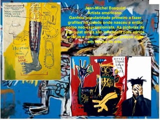 Jean-Michel Basquiat Artista americano. Ganhou popularidade primeiro a fazer grafites na cidade onde nasceu e então como neo-expressionista. As pinturas de Basquiat ainda são influência para vários artistas e costumam atingir preços altos em leilões de arte. 