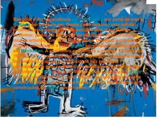 Basquiat tinha ascendência  porto-riquenha  por parte de mãe e  haitiana  por parte de pai. Desde cedo mostrou uma aptidão incomum para a arte e foi influenciado pela mãe, Matilde, a desenhar, pintar e a participar de atividades relacionadas ao mundo artístico. Em 1977, aos 17 anos, Basquiat e um amigo, Al Diaz, começaram a fazer  grafite  em prédios abandonados em  Manhattan . A assinatura era sempre a mesma: "SAMO" ou "SAMO shit" ("same old shit", ou, traduzindo, "a mesma merda de sempre"). Isso gerou curiosidade nas pessoas, principalmente pelo conteúdo das mensagens grafitadas. Em dezembro de  1978 , o veículo Village Voice publicou um  artigo  sobre as escrituras. O projeto "SAMO" acabou com o epitáfio "SAMO IS DEAD" (SAMO está morto) escrito nas paredes de construções do  SoHo  novaiorquino.   