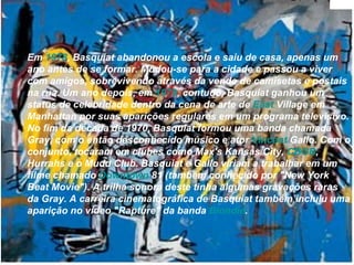 Em  1978 , Basquiat abandonou a escola e saiu de casa, apenas um ano antes de se formar. Mudou-se para a cidade e passou a viver com amigos, sobrevivendo através da venda de camisetas e postais na rua. Um ano depois, em  1979 , contudo, Basquiat ganhou um status de celebridade dentro da cena de arte de  East   Village  em Manhattan por suas aparições regulares em um programa televisivo. No fim da década de 1970, Basquiat formou uma banda chamada Gray, com o então desconhecido músico e ator  Vincent   Gallo . Com o conjunto, tocaram em clubes como Max's Kansas City,  CBGB , Hurrahs e o Mudd Club. Basquiat e Gallo viriam a trabalhar em um filme chamado  Downtown  81  (também conhecido por "New York Beat Movie"). A trilha sonora deste tinha algumas gravações raras da Gray. A carreira cinematográfica de Basquiat também incluiu uma aparição no vídeo "Rapture" da banda  Blondie .  