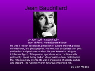 Jean Baudrillard By Beth Maggs 27 July 1929 – 6 March 2007 Born in Reins, North Eastern France   He was a French sociologist, philosopher, cultural theorist, political commentator, and photographer. His work was associated with post-modernism and post-structuralism. He was known for being an intellectual figure of the present age whose work combines with philosophy, social theory and an idiosyncratic cultural metaphysics that reflects on key events. He was a sharp critic of society, culture and thought. The Algerian War in 1950/60s influenced him. 