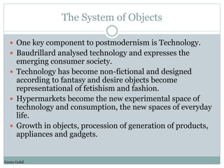 The System of Objects 
 One key component to postmodernism is Technology. 
 Baudrillard analysed technology and expresse...