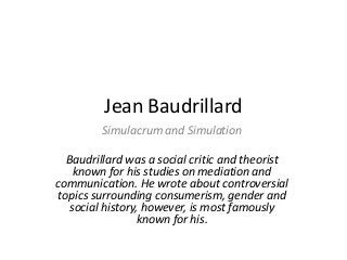 Jean Baudrillard
Simulacrum and Simulation
Baudrillard was a social critic and theorist
known for his studies on mediation and
communication. He wrote about controversial
topics surrounding consumerism, gender and
social history, however, is most famously
known for his.
 