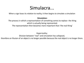 Simulacra...When a sign loses its relation to reality, it then begins to simulate a simulationSimulation:The process in which a representation of something comes to replace  the thing which is actually being represented.The representation then becomes more important than ‘the real thing’Hyperreality:Division between "real" and simulation has collapsed,therefore an illusion of an object is no longer possible because the real object is no longer there.