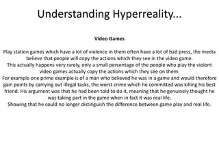 Understanding Hyperreality...Video GamesPlay station games which have a lot of violence in them often have a lot of bad press, the media believe that people will copy the actions which they see in the video game.This actually happens very rarely, only a small percentage of the people who play the violent video games actually copy the actions which they see on them.For example one prime example is of a man who believed he was in a game and would therefore gain points by carrying out illegal tasks, the worst crime which he committed was killing his best friend. His argument was that he had been told to do it, meaning that he genuinely thought he was taking part in the game when in fact it was real life. Showing that he could no longer distinguish the difference between game play and real life.