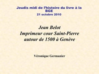 Jean Belot
Imprimeur cour Saint-Pierre
autour de 1500 à Genève
Véronique Germanier
Jeudis midi de l’histoire du livre à la
BGE
21 octobre 2010
 