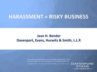 HARASSMENT = RISKY BUSINESS
Jean H. Bender
Davenport, Evans, Hurwitz & Smith, L.L.P.
The contents of this presentation are not intended as legal advice. Please
consult an attorney for advice regarding your individual circumstances.
Copyright © 2018 by Davenport, Evans, Hurwitz & Smith, L.L.P. All rights reserved.
 