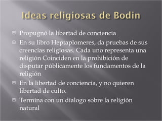 Propugnó la libertad de conciencia En su libro Heptaplomeres, da pruebas de sus creencias religiosas. Cada uno representa una religión Coinciden en la prohibición de disputar públicamente los fundamentos de la religión En la libertad de conciencia, y no quieren libertad de culto. Termina con un dialogo sobre la religión natural 