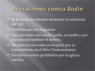 Se le acusó de intentar disminuir la soberanía del  rey También que era hugonote Que por tener una madre judía, era judío y por eso conocía también el hebreo De estar involucrado en brujería por su conocimiento en el libro Demonomania Sus libros fueron prohibidos por la iglesia católica 
