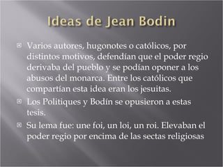 Varios autores, hugonotes o católicos, por distintos motivos, defendían que el poder regio derivaba del pueblo y se podían oponer a los abusos del monarca. Entre los católicos que compartían esta idea eran los jesuitas. Los Politiques y Bodín se opusieron a estas tesis. Su lema fue: une foi, un loi, un roi. Elevaban el poder regio por encima de las sectas religiosas 