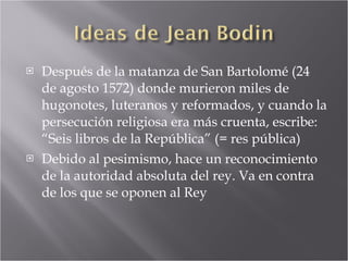 Después de la matanza de San Bartolomé (24 de agosto 1572) donde murieron miles de hugonotes, luteranos y reformados, y cuando la persecución religiosa era más cruenta, escribe: “Seis libros de la República” (= res pública) Debido al pesimismo, hace un reconocimiento de la autoridad absoluta del rey. Va en contra de los que se oponen al Rey 