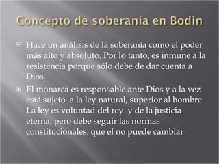 Hace un análisis de la soberanía como el poder más alto y absoluto. Por lo tanto, es inmune a la resistencia porque sólo debe de dar cuenta a Dios. El monarca es responsable ante Dios y a la vez está sujeto  a la ley natural, superior al hombre. La ley es voluntad del rey  y de la justicia eterna, pero debe seguir las normas constitucionales, que el no puede cambiar 