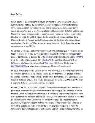 Jean Calvin.  Calvin est né le 10 juillet 1509 à Noyon en Picardie. Son père Gérard Cauvin (Calvinus) était notaire du chapitre et procureur fiscal. Sa mère est morte en 1515, alors que Jean n’avait que 6 ans. Dès la maison paternelle, Jean Calvin apprit ce que c’est que la loi, l’interprétation et l’application de la loi. Notons qu’à Noyon il a vu des gens censurés et excommuniés : son père même, et son frère Charles, en 1531. En 1523, à 14 ans il est étudiant en lettres au collège de la Marche. Ensuite il s’inscrit au Collège Montaigu, où il est formé en scolastique nominaliste. C’est ici qu’il fait la connaissance des écrits de St-Augustin, qui va devenir un de ses préférés.  Le Collège Montaigu : Cet antre du conservatisme pédagogique et religieux est de façon surprenante le lieu où vont se croiser tous les hommes qui vont compter dans le domaine de la pensée de cette première moitié du 16ème siècle. ERASME y est élève et y enseigna peut-être ; RABELAIS fréquente probablement ses bâtiments situés dans la rue des Sept-Voies, près de l'Église Ste Geneviève. CALVIN et LOYOLA y suivent des cours ensemble au même moment.  En 1528 il étudie le droit à Orléans où les professeurs, à la manière traditionnelle, ne font que commenter les anciens textes du droit romain. Les études de droit donnent à l’esprit des habitudes de précision et de méthode très utiles dans tout le cours de la vie. Ensuite il se rend à Bourges, où il étudie sous Melchior Wolmar, il apprend de lui les idées luthériennes et le grec.  En 1532, à 23 ans, Jean Calvin soutient sa thèse de doctorat en droit à Orléans. Il publie son premier ouvrage, un commentaire de Sénèque De Clementia. Comme Érasme, Calvin était studieux et timide. Il n’aimait pas se produire en public. Il eût aimé passer sa vie dans son cabinet de travail, à lire, à réfléchir, à écrire le résultat de ses réflexions. Mais Calvin ne s’est pas senti le droit de s’accorder cette jouissance, du jour où l’Esprit de Dieu l’a obligé à faire profession de sa foi (le 1er novembre 1533) dans le discours écrit par lui, et prononcé par le recteur de l’Université de Paris Nicolas Cop, un bon ami. Cop fut obligé de retourner chez lui à Bâle, en Suisse, qui est situé à la frontière de la France et de l’Allemagne, et Calvin le suivit bientôt.  Jean Calvin a commencé par être, dans une certaine mesure, comme Lefèvre, disciple d’Érasme, et qui dit érasmien dit humaniste. Les humanistes à l’époque se tournaient vers les textes anciens et préféraient les lisaient dans l’original. C’est pour cela qu’Érasme a publié le Nouveau Testament en grec.  Calvin se trouve, d’autre part, en France, dès sa conversion, en présence de gens qu’il combattra à Genève jusqu’à la fin de sa vie : les Libertins spirituels, personnalités d’une indépendance effrénée, qui jugent l’Écriture au lieu de se laisser juger par elle.  Ils prétendent, dans leur vie intellectuelle et spirituelle, comme dans leur vie morale – ou immorale –, se laisser guider par des suggestions qu’ils disent venir de l’esprit.  Dans la Préface pour son Commentaire sur les Psaumes, écrite à Genève le 22 juillet 1557, Calvin nous donne un aperçu de sa conversion et de la suite, que j’ai traduit en français moderne. Calvin écrit : « J'ai accoutumé de nommer ce livre une anatomie de toutes les parties de l'âme, parce qu’il n'y a affection en l'homme laquelle ne soit ici représentée comme en un miroir. Même, pour mieux dire, le saint Esprit a ici fait un portrait au vif de toutes les douleurs, tristesses, craintes, doutes, espérances, inquiétudes, perplexités, voire jusques aux émotions confuses desquelles les esprits des hommes sont accoutumés d'être agités. »  Ensuite Calvin parle de David, et comment David est un modèle pour Calvin dans ses prières et sa vie. Le berger David, « …comme il fut pris d'après les bêtes, et élevé au souverain degré de dignité royale, ainsi Dieu de mes petits et bas commencements m’a avancé jusqu’à m’appeler à cette charge tant honorable de ministre et prêcheur de l’Évangile. Dès que j’étais jeune enfant, mon père m’avait destiné à la théologie : mais puis après, d’autant qu’il considérait que la science des lois communément enrichit ceux qui la suivent, cette espérance lui fait soudainement changer d’avis. Ainsi cela fut cause qu’on me retira de l’étude de la philosophie, et que je fus mis à apprendre les Lois : auxquelles combien je m’efforçasse de m’employer fidèlement pour obéir à mon père.  Dieu toutefois par sa providence secrète me fait finalement tourner bride d’un autre côté. Et premièrement, comme ainsi soit que je fusse si obstinément adonné aux superstitions de la Papauté, qu’il était bien malaisé qu’on put me tirer de ce bourbier si profond, par une conversion subite il dompta et rangea à docilité mon cœur, lequel eut égard à l’âge, était par trop endurci en telles choses. Ayant donc reçu quelques goût et connaissances de la vraie piété, je fus soudainement enflammé d’un si grand désir de profiter, qu’encore je ne quittasse pas du tout les autres études, je m’y employais toutefois avec moins de vigueur. Or je fus tout ébahis qu’avant que l’an passa, tous ceux qui avaient quelque désir de la pure doctrine, se rangeait à moi pour apprendre. Combien que je fasse que commencer moi-même. »  Bientôt Calvin se sent obligé à prendre la défense de ses frères dans la foi, calomniés et martyrisés : c’est bien une défense, un plaidoyer prononcé par un avocat, que l’épître au roi François Ier, et l’Institution chrétienne toute entière.  De même pour mettre en garde François Ier, ses conseillers, et les Français en général, contre certains excès, Calvin a donné à l’Institution chrétienne le caractère non d’une confession de foi seulement, d’un exposé doctrinal, mais d’une défense, d’une apologie. En 1534, pendant que Calvin était à Chaillot, et à Angoulême, où il a rencontré Lefèvre d’Étaples, il composait l’Institution. A cette époque se sont produits les excès des Anabaptistes allemands (en Westphalie). La Sorbonne et le Parlement ont représenté au roi les évangéliques français comme des séditieux, de révolutionnaires aussi dangereux pour l’État que pour l’Église.  Calvin écrit, dans sa Préface : « On brûla en France plusieurs fidèles et saints personnages, et que le bruit étant venu aux nations étrangères, ces brûlements furent trouvé fort mauvais par une grande partie des Allemands. Tellement qu’ils conçurent un chagrin mêlé de colère contre les auteurs de telle tyrannie, pour l’apaiser, on fait courir certains petits livres malheureux et pleins de mensonges, qu’on ne traitait ainsi cruellement autres qu’Anabaptistes et gens séditieux, qui par leurs rêveries et fausses opinions renversaient non-seulement la religion, mais aussi tout ordre politique.  Alors quand j’ai vu que ces pratiqueurs de la Cour par leurs déguisements tâchaient de faire non-seulement que l’indignité de cette effusion de sang innocent demeurait ensevelit par les faux blâmes et calomnies desquelles ils chargeaient les saints Martyrs après leur mort, mais aussi que par après il y eut moyen de procéder à toute extrémité de meurtrir les pauvres fidèles, sans que personne en put avoir compassion. Il me sembla que sinon que je m’y opposasse vertueusement, entant qu’en moi était, je ne pouvais m’excuser qu’en me faisant lâche et déloyal.  Et ce fut la cause qui m’incita à publier mon Institution de la religion chrétienne : premièrement, afin de répondre à ces méchants blâmes que les autres semaient, et en purger mes frères, desquels la mort était précieuse en la présence du Seigneur. Puis après afin que d’autant que les mêmes cruautés pouvaient bientôt après être exercées contre beaucoup de pauvres personnes, les nations étrangères fussent pour le moins touchées de quelque compassion et d’inquiétude pour eux. Car je ne mis pas alors en lumière le livre tel qu’il est maintenant copieux et de grand labeur. Mais c’était seulement un petit livret contenant sommairement les principales matières : et non à autre intention. Sinon afin qu’on fut avertit quelle foi tenaient ceux que je voyais que ces méchants et déloyaux flatteurs diffamaient vilainement et malheureusement. Or que je n’eusse point ce but de me montrer et d’acquérir bruit, je le donnais bien à connaître par ce qu’il soudainement après que je me retirais de là, que personne ne sut là que j’en fusse l’auteur. » L’Institution de la religion Chrétienne achevée en 1535, imprimée à Bâle en 1536, est sous cette dernière forme un libellus, un «livret» de petit format, un manuel de 520 pages, en 6 chapitres seulement. Calvin adopte un plan très simple, celui de l’enseignement rudimentaire donné par certains prêtres aux catéchumènes c’est une brève explication 1) des dix commandements ; 2) du Credo ; 3) du Pater ; 4) des sacrements. Les cinq premiers chapitres sont l’origine de la Confession de foi des Églises réformées. La première édition française de 1541 ; la dernière édition de 1562 est un gros volume in-8o de 956 pages et renfermant 4 livres et 70 chapitres. A trente ans, Calvin est encore à l’âge où l’homme non seulement peut, mais doit se persuader qu’il ne sait pas encore trop par lui-même ; à l’âge où l’homme non seulement peut mais doit profiter des exemples qu’il a sous les yeux. Dieu a promené ainsi son serviteur Calvin à Bâle, à Strasbourg, à Genève, pour le faire profiter de l’exemple de trois hommes d’élite : Œcolampade, Bucer et Farel, qui dans ces trois villes, ont pris une part active à l’organisation de l’Église.  Calvin continue : « De mon côté, d’autant qu’étant d’un naturel un peu sauvage et honteux, j’ai toujours aimé la tranquillité, je commençais à chercher quelque cachette et moyen de me retirer des gens : mais tant s’en faut que je vienne à bout de mon désir, qu’au contraire toutes retraites et lieux à l’écart m’étaient comme écoles publiques. Bref, cependant que j’avais toujours ce but de vivre en privé sans être connu, Dieu m’a tellement promené et m’a tournoyé par divers changements, que toutefois il ne m’a jamais laissé de repos en lieu quelconque, jusqu’à ce que malgré mon naturel, il m’a produit en lumière, et fait venir en jeu, comme on dit.  Et de fait, laissant le pays de France, je m’en viens en Allemagne de propos délibéré, afin que là je puisse vivre en tranquillité en quelque coin inconnu, comme je l’avais toujours désiré : mais voici que pour cela cependant que je demeure à Bâle, étant là comme caché et connu de peu de gens.  Comme aussi par tout ailleurs je n’en ai point fait semblant et avait délibéré de continuer de même jusqu’à ce que finalement maître Guillaume Farel me retient à Genève. Non pas tant par conseil et exhortation, que par une adjuration épouvantable, comme si Dieu eut d’en haut étendre sa main sur moi pour m’arrêter. Parce que pour aller à Strasbourg, où je voulais lors me retirer, le plus droit chemin était fermé par les guerres. J’avais délibéré de passer pays ici légèrement, sans arrêter plus d’une nuit en la ville. Or un peu auparavant la Papauté en avait chassée par le moyen de ce bon personnage que j’ai nommé, et par maître Pierre Viret. Mais les choses n’étaient point encore dressées en leur forme, et il y avait des divisions et factions mauvaises et dangereuses entre ceux de la ville. » Guillaume Farel, Pierre Viret et Jean Calvin vont travailler ensemble pour la Réforme pendant bien des années. Ce sont trois bons amis, Calvin ajoutera à ses amis, Clément Marot, le poète qui a versifié plusieurs psaumes, et Théodore de Bèze qui a versifié le reste du psautier. De Bèze était aussi le principal de l’Académie de Genève.  Calvin continue dans la Préface : « Adoncques un personnage, lequel maintenant s’est vilement révolté et retourné vers les Papistes, me découvrit et fait connaître aux autres. Sur cela Farel, comme il brûlait d’un merveilleux zèle d’avancer l’Évangile, fait soudainement tous ses efforts pour me retenir. Et après avoir entendu que j’avais quelques études particulières auxquelles je voulais me réserver librement, quand il vu qu’il ne gagnait rien par prières, il vient jusqu’à une imprécation qu’il put à Dieu de maudire mon repos et la tranquillité d’études que je cherchais. Si en une si grande nécessité je me retire et refuse de donner secours et aide. Lequel mot m’épouvanta et ébranla tellement que je me désistais du voyage que j’avais entrepris. En sorte toutefois que sentant ma honte et ma timidité, je ne voulais point m’obliger à exercer quelque certaine charge. Après cela à grand peine se passèrent quatre mois, que d’un côté les Anabaptistes voulaient nous assaillir, et de l’autre un méchant apostat, qui était secrètement soutenu et appuyé du crédit de quelques des principaux, il pouvait nous faire des fâcheries.  Cependant il survient dans la ville des séditions qui nous affligèrent et promenèrent d’une façon qui n’était point lâche. Ainsi, combien que je me reconnaissais être timide, mou, et pusillanime de ma nature, il me fallut toutefois des les premiers commencements soutenir ces flots tant impétueux, auxquels je ne succombasse pas. Je me trouvais garnit d’une si grande magnanimité que quand par le moyen de certains troubles on me chassa, je ne m’en réjouisse plus qu’il ne fallait. Lors par ce moyen étant en liberté et quitte de ma vocation. » A Genève, en septembre 1536, Calvin a débuté comme « lecteur », c’est-à-dire professeur expliquant les Saintes Écritures; en novembre, il a été appelé à prendre part aux colloqua ou congrégations des prêcheurs. … De simple laïque, il est devenu ainsi pasteur sans avoir jamais été consacré, sans avoir même, auparavant, été ni prêtre ni moine, comme Œcolampade, Luther, Zwingli. C’est un des cas de vocation extraordinaire dont il reconnaîtra plus tard le caractère légitime, tout en déclarant qu’ils doivent être tout à fait exceptionnels. Enfin Calvin était docteur en droit, mais n’avait aucun grade théologique, pas même le baccalauréat, et le voici maintenant, outre les fonctions de pasteur, remplit celles de docteur.  L’œuvre de Calvin en 1537 n’est pas intitulée catéchisme, mais Instruction, mot plus facile à comprendre. Voici donc le résumé de l’Instruction. Ça ressemble pas mal à l’Institution: 1. Articles préliminaires; connaître Dieu; vraie et fausse religion. 2. Le décalogue; annexe de l’élection et prédestination. 3. Le credo: justification, sanctification, pénitence; annexe, l’espérance. 4. Le Pater, oraison et oraison dominicale (explication). 5. Des sacrements. Des pasteurs et leur puissance; des traditions; de l’excommunication. 6. Du magistrat. Deux mois après l’Instruction, parut la Confession de foi de Genève. Elle porte en épigraphe les mêmes verset que l’Instruction, 1 Pierre 3 :15, Mais sanctifiez dans vos cœurs Christ le Seigneur, étant toujours prêts à vous défendre, avec douceur et respect, devant quiconque vous demande raison de l'espérance qui est en vous.  Le devoir de confesser sa foi: « Soyez appareillez (prêts: comme un navire qui va appareiller) à répondre à chacun qui vous demande raison de l’espérance qui est en vous. » Le fondement de la confession de foi: « Si quelqu’un parle, que ce soit les paroles de Dieu. » Les 21 articles de la Confession de foi résument ceux de l’Instruction. Un seul est nouveau, le 18e : après les traditions et avant l’excommunication, l’Église. Cet article distingue nettement l’Église invisible des Églises visibles, et d’autre part précise les caractères essentiels d’une véritable Église : « Combien qu’il n’y ait qu’une seule Église de Jésus-Christ, toutefois nous reconnaissons que la nécessité requiert les compagnies des fidèles être distribuées en divers lieux… La droite marque pour bien discerner l’Église de Jésus-Christ est quand son saint Évangile y est purement et fidèlement prêché, annoncé, écouté et gardé, quand ses sacrements sont droitement administrés…»  En 1538 le Conseil invite Calvin et Farel « à vider la ville » dans les trois jours. Car ils n’ont pas coopéré à adopter une façon de célébrer la Cène que les autorités voulaient imposer à l’Église. Ainsi forcé, une fois de plus, de s’exiler, Calvin se dirigera vers Bâle, puis vers Strasbourg. Strasbourg est une ville libre depuis le XIIIe siècle. Strasbourg était une des cités d’Europe dont la constitution était la plus favorable au développement des libertés civiles et religieuses. Calvin a pu fonder là l’Église qui fut la première des Églises réformées françaises. En 1525 arrive un premier groupe de réfugiés français. Strasbourg fut ainsi la première ville du Refuge pour les persécutés qui, pendant deux siècles, allaient de plus en plus souvent, et plus en plus nombreux, prendre les chemins de l’exil. Calvin arrive à Strasbourg en juillet 1538, a l’âge de 29 ans. Le réformateur Martin Bucer, Alsacien, en a 47. Bucer a beaucoup encouragé Calvin dans son ministère. Affirmation de Théodore de Bèze : « l’Église française fut dressée premièrement à Strasbourg par Jean Calvin. Il est appelé par le Magistrat, comme pasteur à Strasbourg. Il est chargé de constituer pour les réfugiés français une église spéciale… »  Calvin : « J’avais délibéré de vivre en repos sans prendre aucune charge publique, jusqu’à ce que l’excellent serviteur de Christ, Martin Bucer, usant d’une semblable remontrance et protestation qu’avait fait Farel auparavant, me rappela à une autre place. Étant donc épouvanté par l’exemple de Jonas, qu’il me proposait, je continuais à être semblable à moi-même, c’est à savoir de ne vouloir point apparaître ou suivre les grandes assemblées. »  Calvin écrit à Farel : l’Église célèbre la Cène selon la forme en usage à Strasbourg, une fois par mois. Calvin prêchait quatre fois par semaine, et faisait chanter les psaumes. En décembre 1538, Calvin envoie à Farel quelques-uns de ces psaumes pour les faire chanter à Neuchâtel, puis à Metz. Au printemps de 1539, il publie à Strasbourg le premier recueil de chants en français : Aulcuns (quelques) psaumes et cantiques. (18 psaumes, 3 cantiques). Il a aussi une liturgie. En 1540, il marie Idelette de Bure, veuve d’un ministre anabaptiste. Elle rentrera avec lui à Genève, Ils n’ont qu’un enfant qui est né prématurément et il est mort. Jean Calvin s’occupa des deux enfants qu’Idelette avait eues lors de son premier mariage. Idelette est morte suite à une maladie le 29 mars 1549. Calvin ne s’est jamais plus remarié.  Théodore de Bèze dans son livre La Vie de Jean Calvin écrit : « Il est vrai que les écrits de Calvin, et la réputation que leur auteur s’est acquise parmi nous en l’espace de ces dernier trente ans, parlent suffisamment d’eux-mêmes pour effrayer les méchants qui désirent inventer toutes sortes d’accusations à son encontre. Ces gens pourraient même éprouver quelque honte s’il leur demeurait une once de pudeur. »  « Calvin, pour sa part, ne s’épargnait nullement, et travaillait beaucoup plus que sa santé ne pouvait le supporter. Il prêchait chaque jour toutes les deux semaines. Il donnait des cours de théologie trois fois par semaine, siégeait au Consistoire au jour donné et s’occupait des cas de discipline. Je vais ajouter ici, ce que Douglas F. Kelly note dans son étude sur le pasteur Jean Calvin dans son article dans L’actualité de Jean Calvin. Dans les procès-verbaux des séances du Consistoire, « On y découvre Calvin à l’œuvre une fois par semaine (le jeudi soir) : il traite des problèmes pastoraux, souvent des heures à la suite, au sein d’une vie très occupée, souffrant souvent d’une santé précaire. » p. 75 Lire page 77 de l’article de Kelly. « Selon Calvin, quelle était l’utilité du Consistoire, auquel il a consacré tant d’heures? Pour Calvin, dans son Institution chrétienne (IV.12.2), la discipline exercée lors d’une séance du Consistoire n’est que le prolongement de l’accompagnement pastoral qui doit toujours accompagner la prédication de l’Évangile. Il croit qu’il ne suffit pas de prêcher. Les responsables de l’Église doivent se soucier personnellement des fidèles et leur apporter des soins pastoraux. » p. 78 « Calvin était convaincu que le Saint-Esprit utiliserait la Parole de Dieu, fréquemment prêchée, pour former des hommes et des femmes à l’image renouvelée de Christ. Mais les membres de l’Église devaient faire preuve de sincérité et de relative pureté de vie à l’écoute de cette Parole. Pour lui, cette sincérité et cette pureté ne pouvaient se concrétiser que dans la mesure où le pasteur accompagnait ses fidèles, leur rendait visite et exerçait une discipline officielle, si nécessaire. » p. 79. La plupart des cas avaient trait au mariage, à la famille, et à la sexualité, p. 84. De Bèze continue la description des tâches de Calvin : « Tous les vendredis, il donnait une étude lors de la réunion sur l’Écriture que nous appelons la Congrégation. Il rendait fidèlement visite aux malades, ainsi qu’à ceux qui avaient besoin d’aide personnelle, sans compter les autres affaires sans nombre qui concernaient l’exercice ordinaire de son ministère.  « Outre ces tâches, il prenait grand soin des fidèles de France, tant en les enseignant, exhortant, conseillant et consolant dans leurs persécutions par ses lettres, qu’en intercédant en leur faveur quand il pensait voir quelque moyen pour ce faire. Tout cela ne l’empêchait pas de travailler en son étude personnelle et de composer plusieurs livres très bons et fort utiles.» Calvin écrit une large correspondance qui allait partout en Europe. Il écrivit aux rois, gouverneurs, réformateurs, aux églises en France et à certains individus.  1543, La forme des prières ecclésiastiques pour l’Église de Genève. 1544, La nécessité de réformer l’Église. 1546, Commentaire sur les deux épîtres aux Corinthiens.  1547, L’Antidote à l’encontre des actes du concile de Trente.  1548, Commentaires sur les épîtres de Paul aux Galates, Éphésiens, Philippiens et Colossiens, ainsi que sur les deux épîtres à Timothée. 1549, Calvin perdu sa femme à une maladie au mois de mars. Il va écrire, Commentaire sur l’épître à Tite, et l’épître aux Hébreux.  1550, Commentaire sur les épîtres aux Thessaloniciens.  1551, Commentaire sur Ésaïe. Commentaire sur les épîtres catholiques.  1552, Commentaires sur ls Actes des apôtres. 1553, Commentaire sur l’Évangile selon St-Jean. 1554, Commentaire sur le livre de la Genèse. 1555, Harmonie des trois Évangiles synoptiques. 1557, Commentaire sur les Psaumes, Cours sur le prophète Osée. 1558, Dernière version de l’Institution chrétienne (en latin et en français) et Cours sur tous les petits prophètes. 1561, Cours sur Daniel. 1563, Commentaire sur les quatre derniers livres de Moïse. Cours sur Jérémie. Calvin est mort le samedi 27 mai 1564, à l’âge de 55 ans.  Antoine de la Roche Chandieu a écrit trois sonnets sur la mort de Jean Calvin. En voici un : Lorsque Calvin changea cette vie mortelle À l’éternel repos de sa félicité, L’ennuyeux mois de Mai, qui le nous a ôté, Changea tout au rebours sa façon naturelle. Mai, qui doit réjouir la terre universelle, Et revêtir les champs de sa verte beauté ; Mai, qui doit découvrir la riche nouveauté De mille et mille fleurs, que la terre nous cèle ; Mai nous a dépouillés de tout contentement, Mai a chcangé son vert en deuil et en tourment ; Bref, ce mai fut un mois au mois de mai contraire. Car au lieu d’en donner, il a pris notre fleur ; Mais en l’ôtant du monde, il n’a pas su tant faire, Qu’au monde il n’en demeure une immortelle odeur Ce réformateur français, avait une capacité intellectuelle et une humilité extraordinaires que Dieu avait données par Jean Calvin à son église. Nous le relisons toujours aujourd’hui et nous trouvons que ses idées sur la Bible et le Seigneur sont éclairantes. C’est un pasteur à imiter, un théologien à lire, un commentateur qui éclaire la Bible.  Il n’y a très peu d’hommes de sa capacité que Dieu a donnés à son Église.  