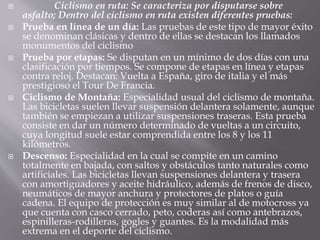  Ciclismo en ruta: Se caracteriza por disputarse sobre
asfalto; Dentro del ciclismo en ruta existen diferentes pruebas:
 Prueba en línea de un día: Las pruebas de este tipo de mayor éxito
se denominan clásicas y dentro de ellas se destacan los llamados
monumentos del ciclismo
 Prueba por etapas: Se disputan en un mínimo de dos días con una
clasificación por tiempos. Se compone de etapas en línea y etapas
contra reloj. Destacan: Vuelta a España, giro de italia y el más
prestigioso el Tour De Francia.
 Ciclismo de Montaña: Especialidad usual del ciclismo de montaña.
Las bicicletas suelen llevar suspensión delantera solamente, aunque
también se empiezan a utilizar suspensiones traseras. Esta prueba
consiste en dar un número determinado de vueltas a un circuito,
cuya longitud suele estar comprendida entre los 8 y los 11
kilómetros.
 Descenso: Especialidad en la cual se compite en un camino
totalmente en bajada, con saltos y obstáculos tanto naturales como
artificiales. Las bicicletas llevan suspensiones delantera y trasera
con amortiguadores y aceite hidráulico, además de frenos de disco,
neumáticos de mayor anchura y protectores de platos o guía
cadena. El equipo de protección es muy similar al de motocross ya
que cuenta con casco cerrado, peto, coderas así como antebrazos,
espinilleras-rodilleras, gogles y guantes. Es la modalidad más
extrema en el deporte del ciclismo.
 