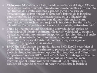  Ciclocross: Modalidad ciclista, nacida a mediados del siglo XX que
consiste en realizar un determinado número de vueltas a un circuito
con tramos de asfalto, caminos y prados y con una serie de
obstáculos que deban obligar al corredor a bajarse de la bicicleta
para sortearlos. La principal característica es la utilización de
bicicletas de carretera, aunque con algunas diferencias, como
neumáticos más anchos para mejorar la tracción sobre tierra y barro
o la utilización de pedales de bicicleta de montaña, entre otrosTrial
 Trial: Es una modalidad de ciclismo derivada de los triales de
motocicleta. El objetivo es intentar llegar sin velocidad y, tratando
de realizar el mínimo número de apoyos con los pies, desde el suelo
a la cima de un obstáculo como un vehículo, un barril, un
pasamano, rocas, etc.4 Existen diferentes categorías según el
número de pulgadas de las ruedas:
 BMX: En BMX existen dos modalidades: BMX RACE y también el
estilo libre o Freestyle. El primero se practica en circuitos con curvas
y obstáculos; actualmente es deporte olímpico, donde el último
campeón en Londres 2012 fue el letón Māris Štrombergs en la rama
masculina y la rama femenina la colombiana Mariana Pajón
mientras que el último campeón mundial fue el francés Joris
Doudet. El segundo consiste en hacer trucos sobre la bicicleta
 