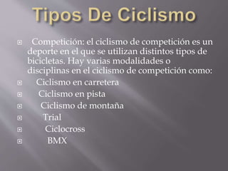  Competición: el ciclismo de competición es un
deporte en el que se utilizan distintos tipos de
bicicletas. Hay varias modalidades o
disciplinas en el ciclismo de competición como:
 Ciclismo en carretera
 Ciclismo en pista
 Ciclismo de montaña
 Trial
 Ciclocross
 BMX
 