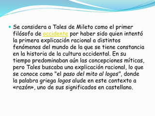  Se considera a Tales de Mileto como el primer 
filósofo de occidente por haber sido quien intentó 
la primera explicación racional a distintos 
fenómenos del mundo de la que se tiene constancia 
en la historia de la cultura occidental. En su 
tiempo predominaban aún las concepciones míticas, 
pero Tales buscaba una explicación racional, lo que 
se conoce como "el paso del mito al logos", donde 
la palabra griega logos alude en este contexto a 
«razón», uno de sus significados en castellano. 
 