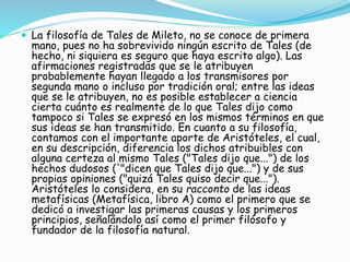  La filosofía de Tales de Mileto, no se conoce de primera 
mano, pues no ha sobrevivido ningún escrito de Tales (de 
hecho, ni siquiera es seguro que haya escrito algo). Las 
afirmaciones registradas que se le atribuyen 
probablemente hayan llegado a los transmisores por 
segunda mano o incluso por tradición oral; entre las ideas 
que se le atribuyen, no es posible establecer a ciencia 
cierta cuánto es realmente de lo que Tales dijo como 
tampoco si Tales se expresó en los mismos términos en que 
sus ideas se han transmitido. En cuanto a su filosofía, 
contamos con el importante aporte de Aristóteles, el cual, 
en su descripción, diferencia los dichos atribuibles con 
alguna certeza al mismo Tales ("Tales dijo que...") de los 
hechos dudosos ('"dicen que Tales dijo que...") y de sus 
propias opiniones ("quizá Tales quiso decir que..."). 
Aristóteles lo considera, en su racconto de las ideas 
metafísicas (Metafísica, libro A) como el primero que se 
dedicó a investigar las primeras causas y los primeros 
principios, señalándolo así como el primer filósofo y 
fundador de la filosofía natural. 
 