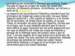  La explicación universal y racional que sostuvo Tales 
fue que el agua es origen de todas las cosas que 
existen, el elemento primero. Aristóteles, se refiere a 
esto en la metafísica: 
 La mayoría de los primeros filósofos consideró que los 
principios de todas las cosas eran sólo, los que tienen 
aspecto material […] En cuanto al número y a la forma 
de tal principio, no todos dicen lo mismo, si no que 
Tales, el iniciador de este tipo de filosofía, afirma que 
es el agua, por lo que también declaró que la tierra 
esta sobre el agua. Concibió tal vez esta suposición por 
ver que el alimento de todas las cosas es húmedo y 
porque de lo húmedo nace del propio calor y por él 
vive. Y es que aquello de lo que nacen es el principio de 
todas las cosas. Por eso concibió tal suposición, además 
de porque las semillas de todas las cosas tienen 
naturaleza húmeda y el agua es el principio de la 
naturaleza para las cosas húmedas. 
 