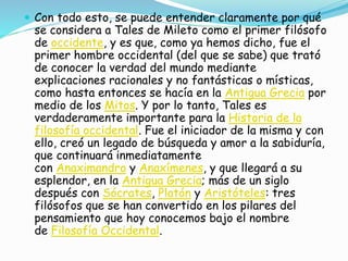  Con todo esto, se puede entender claramente por qué 
se considera a Tales de Mileto como el primer filósofo 
de occidente, y es que, como ya hemos dicho, fue el 
primer hombre occidental (del que se sabe) que trató 
de conocer la verdad del mundo mediante 
explicaciones racionales y no fantásticas o místicas, 
como hasta entonces se hacía en la Antigua Grecia por 
medio de los Mitos. Y por lo tanto, Tales es 
verdaderamente importante para la Historia de la 
filosofía occidental. Fue el iniciador de la misma y con 
ello, creó un legado de búsqueda y amor a la sabiduría, 
que continuará inmediatamente 
con Anaximandro y Anaxímenes, y que llegará a su 
esplendor, en la Antigua Grecia; más de un siglo 
después con Sócrates, Platón y Aristóteles: tres 
filósofos que se han convertido en los pilares del 
pensamiento que hoy conocemos bajo el nombre 
de Filosofía Occidental. 
 
