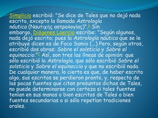 Simplicio escribió: "Se dice de Tales que no dejó nada 
escrito, excepto la llamada Astrología 
náutica (Ναυτιχῆς αστρολογίας)".6 Sin 
embargo, Diógenes Laercio escribe: "Según algunos, 
nada dejó escrito; pues la Astrología náutica que se le 
atribuye dicen es de Foco Samio (...) Pero, según otros, 
escribió dos obras: Sobre el solsticio y Sobre el 
equinoccio."7 Así, son tres las líneas de opinión: que 
sólo escribió la Astrología, que sólo escribió Sobre el 
solsticio y Sobre el equinoccio y que no escribió nada. 
De cualquier manera, lo cierto es que, de haber escrito 
algo, sus escritos se perdieron pronto, y, respecto de 
las pocas fuentes que citan presuntos dichos de Tales, 
no puede determinarse con certeza si tales fuentes 
tenían en sus manos o bien escritos de Tales o bien 
fuentes secundarias o si sólo repetían tradiciones 
orales. 
 