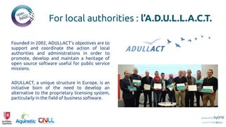 Founded in 2002, ADULLACT's objectives are to
support and coordinate the action of local
authorities and administrations in order to
promote, develop and maintain a heritage of
open source software useful for public service
missions.
ADULLACT, a unique structure in Europe, is an
initiative born of the need to develop an
alternative to the proprietary licensing system,
particularly in the field of business software.
For local authorities : l’A.D.U.L.L.A.C.T.
 