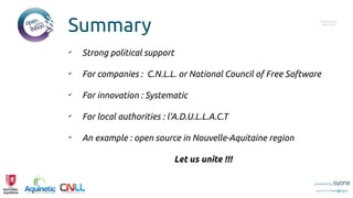 Summary Put you logo
above this
✔
Strong political support
✔
For companies : C.N.L.L. or National Council of Free Software
✔
For innovation : Systematic
✔
For local authorities : l’A.D.U.L.L.A.C.T
✔
An example : open source in Nouvelle-Aquitaine region
Let us unite !!!
 