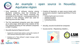 An example : open source in Nouvelle-
Aquitaine région
●
Early awareness of software sharing among
Aquitaine academics, since the University of
Bordeaux was the first French university site
connected to the Internet : training generations of
students in free software, which was used for
teaching since the late 1980s.
●
The first specialized companies were also created
at an early stage, which led to the creation of the
first regional grouping of free software companies
in 2003 : ProLibre.
●
Nouvelle-Aquitaine Regional Council :
●
Support for several major actions, such as the creation of
Libre Software Meetings (LSM) in July 2000.
●
Existence of a "free software" project manager within
the Digital Delegation.
●
Creation of Aquinetic, an open source cluster with
an economic vocation : regional specificity in France
(2012).
●
Structuring the open source sector
●
Labelling of projects
●
Financing assistance
●
Fundraising activities
●
…
●
Actually, around a hundred ten companies
●
Success stories : Mapotempo, Ekylibre ...
Put you logo
above this
 