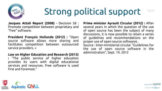 Strong political support
Jacques Attali Report (2008) - Decision 58 :
Promote competition between proprietary and
"free" software.
President François Hollande (2012) : "Open
source software allows more sharing and
facilitates competition between outsourced
service providers. »
Law on Higher Education and Research (2013)
: "The public service of higher education
provides its users with digital educational
services and resources. Free software is used
first and foremost."
Prime minister Ayrault Circular (2012) : After
several years in which the question of the use
of open source has been the subject of many
discussions, it is now possible to retain a series
of guidelines and recommendations on the
proper use of open source softwares .
Source : Inter-ministerial circular "Guidelines for
the use of open source software in the
administration", Sept. 19, 2012
Put you logo
above this
 