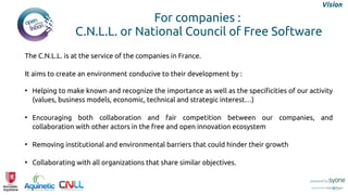 The C.N.L.L. is at the service of the companies in France.
It aims to create an environment conducive to their development by :
●
Helping to make known and recognize the importance as well as the specificities of our activity
(values, business models, economic, technical and strategic interest…)
●
Encouraging both collaboration and fair competition between our companies, and
collaboration with other actors in the free and open innovation ecosystem
●
Removing institutional and environmental barriers that could hinder their growth
●
Collaborating with all organizations that share similar objectives.
For companies :
C.N.L.L. or National Council of Free Software
Vision
 
