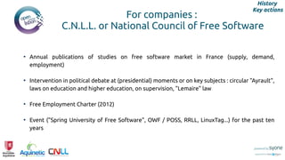 For companies :
C.N.L.L. or National Council of Free Software
• Annual publications of studies on free software market in France (supply, demand,
employment)
• Intervention in political debate at (presidential) moments or on key subjects : circular "Ayrault",
laws on education and higher education, on supervision, "Lemaire" law
• Free Employment Charter (2012)
• Event ("Spring University of Free Software", OWF / POSS, RRLL, LinuxTag...) for the past ten
years
History
Key actions
 