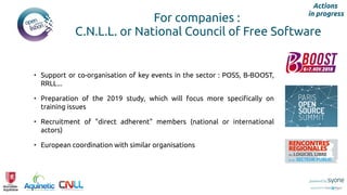 For companies :
C.N.L.L. or National Council of Free Software
Actions
in progress
• Support or co-organisation of key events in the sector : POSS, B-BOOST,
RRLL...
• Preparation of the 2019 study, which will focus more specifically on
training issues
• Recruitment of "direct adherent" members (national or international
actors)
• European coordination with similar organisations
 