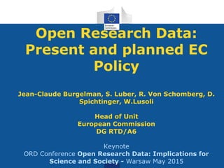 Open Research Data:
Present and planned EC
Policy
Jean-Claude Burgelman, S. Luber, R. Von Schomberg, D.
Spichtinger, W.Lusoli
Head of Unit
European Commission
DG RTD/A6
Keynote
ORD Conference Open Research Data: Implications for
Science and Society - Warsaw May 2015
 