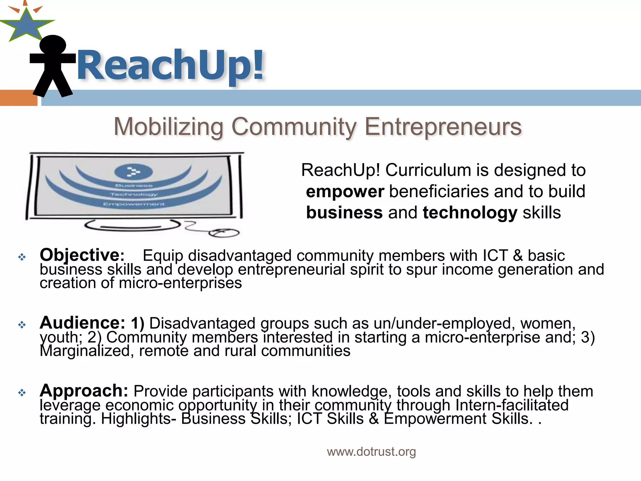 Mobilizing Community Entrepreneurs
                                         ReachUp! Curriculum is designed to
                                         empower beneficiaries and to build
                                         business and technology skills

   Objective: Equip disadvantaged community members with ICT & basic
    business skills and develop entrepreneurial spirit to spur income generation and
    creation of micro-enterprises

   Audience: 1) Disadvantaged groups such as un/under-employed, women,
    youth; 2) Community members interested in starting a micro-enterprise and; 3)
    Marginalized, remote and rural communities

   Approach: Provide participants with knowledge, tools and skills to help them
    leverage economic opportunity in their community through Intern-facilitated
    training. Highlights- Business Skills; ICT Skills & Empowerment Skills. .
                                            www.dotrust.org
 