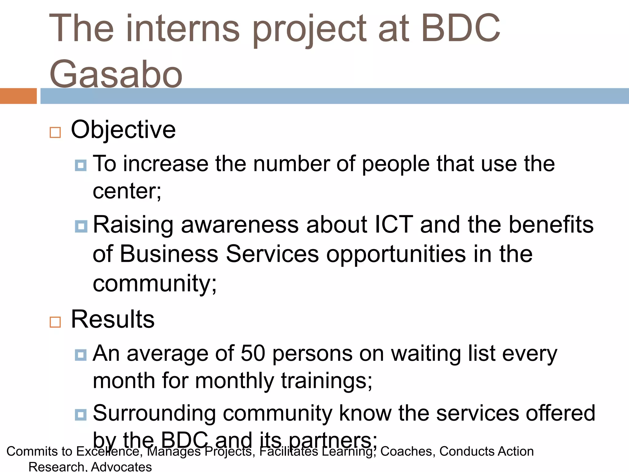 The interns project at BDC
      Gasabo
         Objective
           Toincrease the number of people that use the
            center;
           Raisingawareness about ICT and the benefits
           of Business Services opportunities in the
           community;
         Results
           An     average of 50 persons on waiting list every
             month for monthly trainings;
           Surrounding community know the services offered
             by the BDC and its partners;
Commits to Excellence, Manages Projects, Facilitates Learning, Coaches, Conducts Action
   Research, Advocates
 