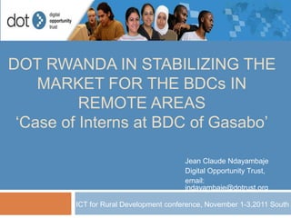 DOT RWANDA IN STABILIZING THE
    MARKET FOR THE BDCs IN
          REMOTE AREAS
 ‘Case of Interns at BDC of Gasabo’

                                       Jean Claude Ndayambaje
                                       Digital Opportunity Trust,
                                       email:
                                       jndayambaje@dotrust.org

        ICT for Rural Development conference, November 1-3,2011 South A
 